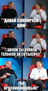 Давай скопируем Аню " зачем ты купила телефон за 28 тысяч?" "он КРАСИИИИИИИВЫЙ!"
