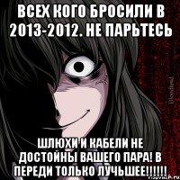 всех кого бросили в 2013-2012. не парьтесь шлюхи и кабели не достойны вашего пара! в переди только лучьшее!!!