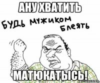 ану хватить матюкатысь!