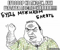 егоооор не пизди, как шалава последняяяяя!!! 