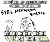 я защёкин ...по свидетельству рождения мужиииик а по принципу жизни баба вафля