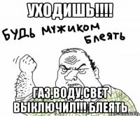 уходишь!!! газ,воду,свет выключил!!! блеять