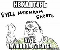 не халтурь будь мужиком,блеать!