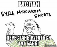 руслан перестань ругаться тут бабы