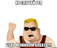 не слушай реп будь мужиком блеать!!!