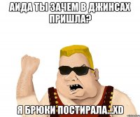 аида ты зачем в джинсах пришла? я брюки постирала...xd