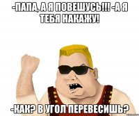 -папа, а я повешусь!!! -а я тебя накажу! -как? в угол перевесишь?