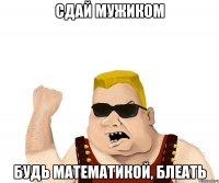 сдай мужиком будь математикой, блеать