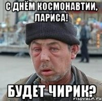 с днём космонавтии, лариса! будет чирик?