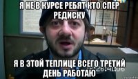 я не в курсе ребят кто спер редиску я в этой теплице всего третий день работаю