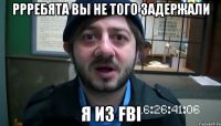 ррребята вы не того задержали я из fbi