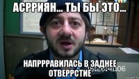 асрриян... ты бы это... напррравилась в заднее отверрстие