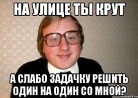 на улице ты крут а слабо задачку решить один на один со мной?