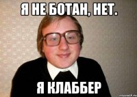 я не ботан, нет. я клаббер