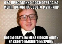 она пристально посмотрела на меня, потом на своего мужчину потом опять на меня и после опять на своего бывшего мужчину