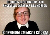 не спорь с ботаником, а то рискуешь остаться без мозгов, в прямом смысле слова!