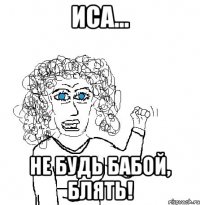 иса... не будь бабой, блять!