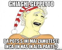 ghiaghi geppetto da pots s ini mai zamutesti inca un nas in alta parte ?