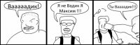 Вааааадик! Я не Вадик Я Максим !!! Ты Ваааадик!!!