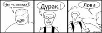 Что ты сказал? Дурак.! Лови