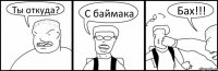 Ты откуда? С баймака Бах!!!
