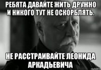 ребята давайте жить дружно и никого тут не оскорблять. не расстраивайте леонида аркадьевича