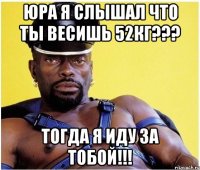 юра я слышал что ты весишь 52кг??? тогда я иду за тобой!!!