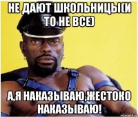 не дают школьницы(и то не все) а,я наказываю,жестоко наказываю!