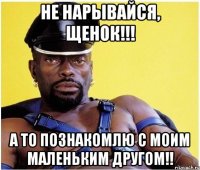 не нарывайся, щенок!!! а то познакомлю с моим маленьким другом!!