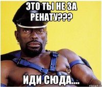 это ты не за ренату??? иди сюда....