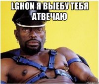 lghon я выебу тебя атвечаю 