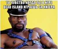 то чувство когда ты в игре dead island играешь за нигера 