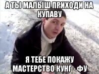 а ты малыш приходи на купаву я тебе покажу мастерство кунг - фу