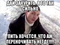 дай закурить, а то так сильно пить хочется, что аж переночивать негде!!!