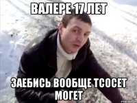 валере 17 лет заебись вообще тсосет могет