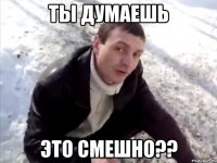 ты думаешь это смешно??