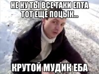 не ну ты все таки епта тот еще поцык... крутой мудик еба