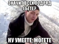 значит всех подряд ебете? ну умеете, могете