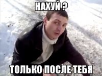 нахуй ? только после тебя