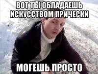 вот ты обладаешь искусством прически могешь просто