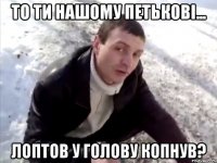 то ти нашому петькові... лоптов у голову копнув?