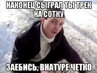 наконец сыграл ты трек на сотку заебись, внатуре четко