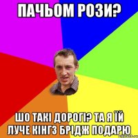 пачьом рози? шо такі дорогі? та я їй луче кінгз брідж подарю