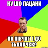 ну шо пацани по півчагі і до тьолочєк?