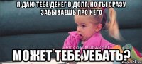 я даю тебе денег в долг, но ты сразу забываешь про него может тебе уебать?