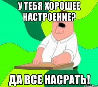 у тебя хорошее настроение? да все насрать!