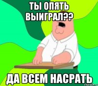 ты опять выиграл?? да всем насрать