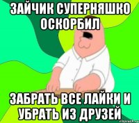 зайчик суперняшко оскорбил забрать все лайки и убрать из друзей