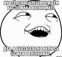 ну всё,денис олегович,ждём вас 30 мая в военкомате. даа..я обязательно явлюсь 30 мая в военкомат..