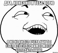 даа, конечно я тебе верю я же не видел вчера как ты съел всё содержимое моего холодильника!